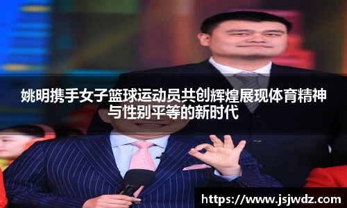 姚明携手女子篮球运动员共创辉煌展现体育精神与性别平等的新时代