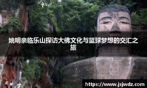 姚明亲临乐山探访大佛文化与篮球梦想的交汇之旅