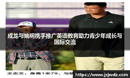 成龙与姚明携手推广英语教育助力青少年成长与国际交流