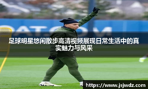 足球明星悠闲散步高清视频展现日常生活中的真实魅力与风采