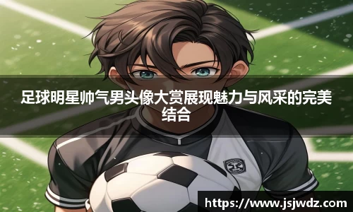 足球明星帅气男头像大赏展现魅力与风采的完美结合
